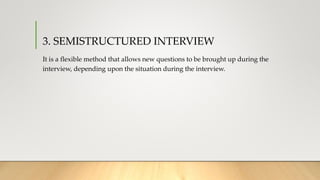 3. SEMISTRUCTURED INTERVIEW
It is a flexible method that allows new questions to be brought up during the
interview, depending upon the situation during the interview.
 