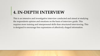 4. IN-DEPTH INTERVIEW
This is an intensive and investigative interview conducted and aimed at studying
the respondents opinion and emotions on the basis of interview guide. This
requires more training and interpersonal skills than structured interviewing. This
is designed to encourage free expressions of affectively chaged information.
 
