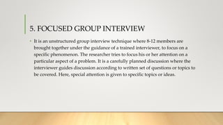 5. FOCUSED GROUP INTERVIEW
• It is an unstructured group interview technique where 8-12 members are
brought together under the guidance of a trained interviewer, to focus on a
specific phenomenon. The researcher tries to focus his or her attention on a
particular aspect of a problem. It is a carefully planned discussion where the
interviewer guides discussion according to written set of questions or topics to
be covered. Here, special attention is given to specific topics or ideas.
 