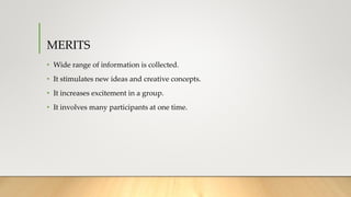 MERITS
• Wide range of information is collected.
• It stimulates new ideas and creative concepts.
• It increases excitement in a group.
• It involves many participants at one time.
 