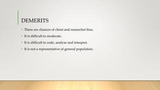 DEMERITS
• There are chances of client and researcher bias.
• It is difficult to moderate.
• It is difficult to code, analyse and interpret.
• It is not a representative of general population.
 