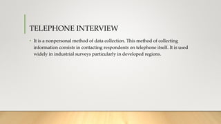 TELEPHONE INTERVIEW
• It is a nonpersonal method of data collection. This method of collecting
information consists in contacting respondents on telephone itself. It is used
widely in industrial surveys particularly in developed regions.
 