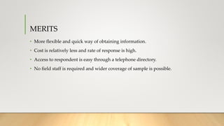 MERITS
• More flexible and quick way of obtaining information.
• Cost is relatively less and rate of response is high.
• Access to respondent is easy through a telephone directory.
• No field staff is required and wider coverage of sample is possible.
 