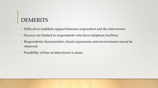 DEMERITS
• Difficult to establish rapport between respondent and the interviewer.
• Surveys are limited to respondents who have telephone facilities.
• Respondents characteristics, facial expressions and environment cannot be
observed.
• Possibility of bias of interviewer is more.
 