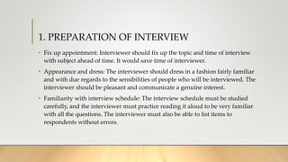 1. PREPARATION OF INTERVIEW
• Fix up appointment: Interviewer should fix up the topic and time of interview
with subject ahead of time. It would save time of interviewer.
• Appearance and dress: The interviewer should dress in a fashion fairly familiar
and with due regards to the sensibilities of people who will be interviewed. The
interviewer should be pleasant and communicate a genuine interest.
• Familiarity with interview schedule: The interview schedule must be studied
carefully, and the interviewer must practice reading it aloud to be very familiar
with all the questions. The interviewer must also be able to list items to
respondents without errors.
 
