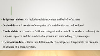 • Judgemental data: - It includes opinions, values and beliefs of experts
• Ordinal data: - It consists of categories of a variable that are rank ordered
• Nominal data: - It consists of different categories of a variable in to which each subjects
response is placed and the number of responses are summed to give percentages.
• Dichotomous data: - These data fall into only two categories. It represents the presence
or absence of a characteristics.
 