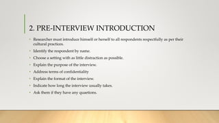 2. PRE-INTERVIEW INTRODUCTION
• Researcher must introduce himself or herself to all respondents respectfully as per their
cultural practices.
• Identify the respondent by name.
• Choose a setting with as little distraction as possible.
• Explain the purpose of the interview.
• Address terms of confidentiality
• Explain the format of the interview.
• Indicate how long the interview usually takes.
• Ask them if they have any quaetions.
 