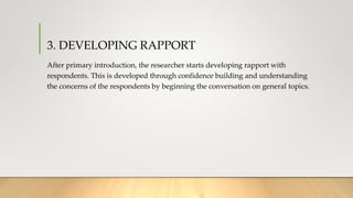 3. DEVELOPING RAPPORT
After primary introduction, the researcher starts developing rapport with
respondents. This is developed through confidence building and understanding
the concerns of the respondents by beginning the conversation on general topics.
 