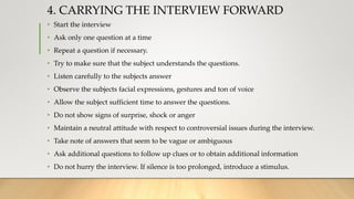 4. CARRYING THE INTERVIEW FORWARD
• Start the interview
• Ask only one question at a time
• Repeat a question if necessary.
• Try to make sure that the subject understands the questions.
• Listen carefully to the subjects answer
• Observe the subjects facial expressions, gestures and ton of voice
• Allow the subject sufficient time to answer the questions.
• Do not show signs of surprise, shock or anger
• Maintain a neutral attitude with respect to controversial issues during the interview.
• Take note of answers that seem to be vague or ambiguous
• Ask additional questions to follow up clues or to obtain additional information
• Do not hurry the interview. If silence is too prolonged, introduce a stimulus.
 