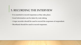 5. RECORDING THE INTERVIEW
• It is essential to record responses as they take place.
• Good information can be taken by note-taking
• A tape recorder should be used to record the responses of respondent.
• Shorthand should be used to record responses.
 
