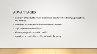 ADVANTAGES
• Interview are useful to obtain information about people’s feelings, perceptions
and promise
• Interviews allow more detailed questions to be asked
• High response rate is achieved
• Meaning of questions can be clarified.
• Interviews are not influenced by others in the group
 