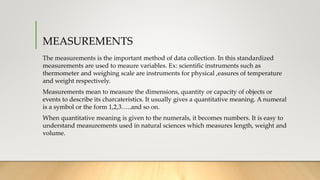 MEASUREMENTS
The measurements is the important method of data collection. In this standardized
measurements are used to meaure variables. Ex: scientific instruments such as
thermometer and weighing scale are instruments for physical ,easures of temperature
and weight respectively.
Measurements mean to measure the dimensions, quantity or capacity of objects or
events to describe its charcateristics. It usually gives a quantitative meaning. A numeral
is a symbol or the form 1,2,3…..and so on.
When quantitative meaning is given to the numerals, it becomes numbers. It is easy to
understand measurements used in natural sciences which measures length, weight and
volume.
 
