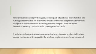 Measurements used in psychological, sociological, educational characteristics and
nursing care standards are difficult to understand unless assignment of numerals
to objects or events are made according to some accepted rules set up on
theoretical basis e.g., aptitude scale, nursing standard scale.
A scale is a technique that assigns a numerical score in order to place individuals
along a continuum with respect to the attribute or phenomenon being measured.
 