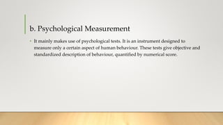 b. Psychological Measurement
• It mainly makes use of psychological tests. It is an instrument designed to
measure only a certain aspect of human behaviour. These tests give objective and
standardized description of behaviour, quantified by numerical score.
 