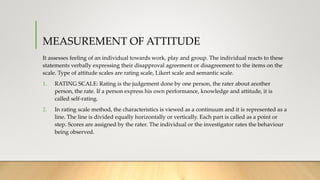 MEASUREMENT OF ATTITUDE
It assesses feeling of an individual towards work, play and group. The individual reacts to these
statements verbally expressing their disapproval agreement or disagreement to the items on the
scale. Type of attitude scales are rating scale, Likert scale and semantic scale.
1. RATING SCALE: Rating is the judgement done by one person, the rater about another
person, the rate. If a person express his own performance, knowledge and attitude, it is
called self-rating.
2. In rating scale method, the characteristics is viewed as a continuum and it is represented as a
line. The line is divided equally horizontally or vertically. Each part is called as a point or
step. Scores are assigned by the rater. The individual or the investigator rates the behaviour
being observed.
 