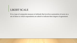 LIKERT SCALE
It is a type of composite measure of attitude that involves summation of score on a
set of items to which respondents are asked to indicate their degree of agreement.
 