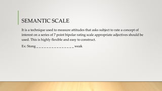 SEMANTIC SCALE
It is a technique used to measure attitudes that asks subject to rate a concept of
interest on a series of 7 point bipolar rating scale appropriate adjectives should be
used. This is highly flexible and easy to construct.
Ex: Stong _ _ _ _ _ _ _ _ _ _ _ _ _ _ _ weak
 