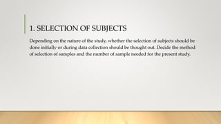 1. SELECTION OF SUBJECTS
Depending on the nature of the study, whether the selection of subjects should be
done initially or during data collection should be thought out. Decide the method
of selection of samples and the number of sample needed for the present study.
 