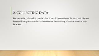 2. COLLECTING DATA
Data must be collected as per the plan. It should be consistent for each unit. If there
is no uniform pattern of data collection then the accuracy of the information may
be altered.
 