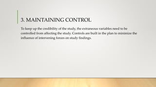 3. MAINTAINING CONTROL
To keep up the credibility of the study, the extraneous variables need to be
controlled from affecting the study. Controls are built in the plan to minimize the
influence of intervening forces on study findings.
 