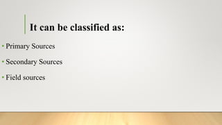 It can be classified as:
• Primary Sources
• Secondary Sources
• Field sources
 