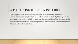 4. PROTECTING THE STUDY INTEGRITY
The integrity of the study can be maintained by maintaining controls and
consistency during sample selection and data collection. Any slight change in one
component can alter the whole process and threaten validity of the outcome. So the
researcher has to look into the whole process of data collection rather than some of
the elements of data collection.
 