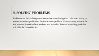 5. SOLVING PROBLEMS
Problems are the challenges the researcher faces during data collection. It may be
researcher’s own problem or the institutions problem. Whatever may be cause for
the problem, it need to be sorted out and solved to discover something useful or
valuable the data collection.
 