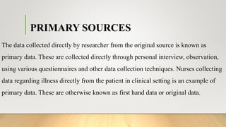 PRIMARY SOURCES
The data collected directly by researcher from the original source is known as
primary data. These are collected directly through personal interview, observation,
using various questionnaires and other data collection techniques. Nurses collecting
data regarding illness directly from the patient in clinical setting is an example of
primary data. These are otherwise known as first hand data or original data.
 