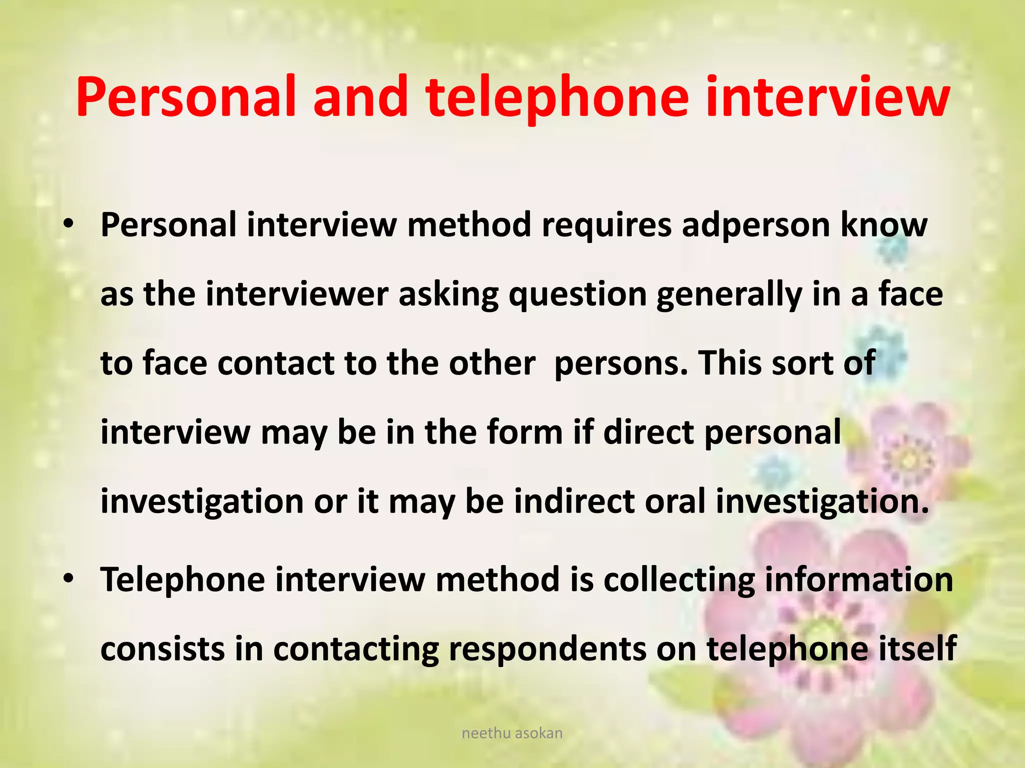 Personal and telephone interview
• Personal interview method requires adperson know
as the interviewer asking question generally in a face
to face contact to the other persons. This sort of
interview may be in the form if direct personal
investigation or it may be indirect oral investigation.
• Telephone interview method is collecting information
consists in contacting respondents on telephone itself
neethu asokan
 