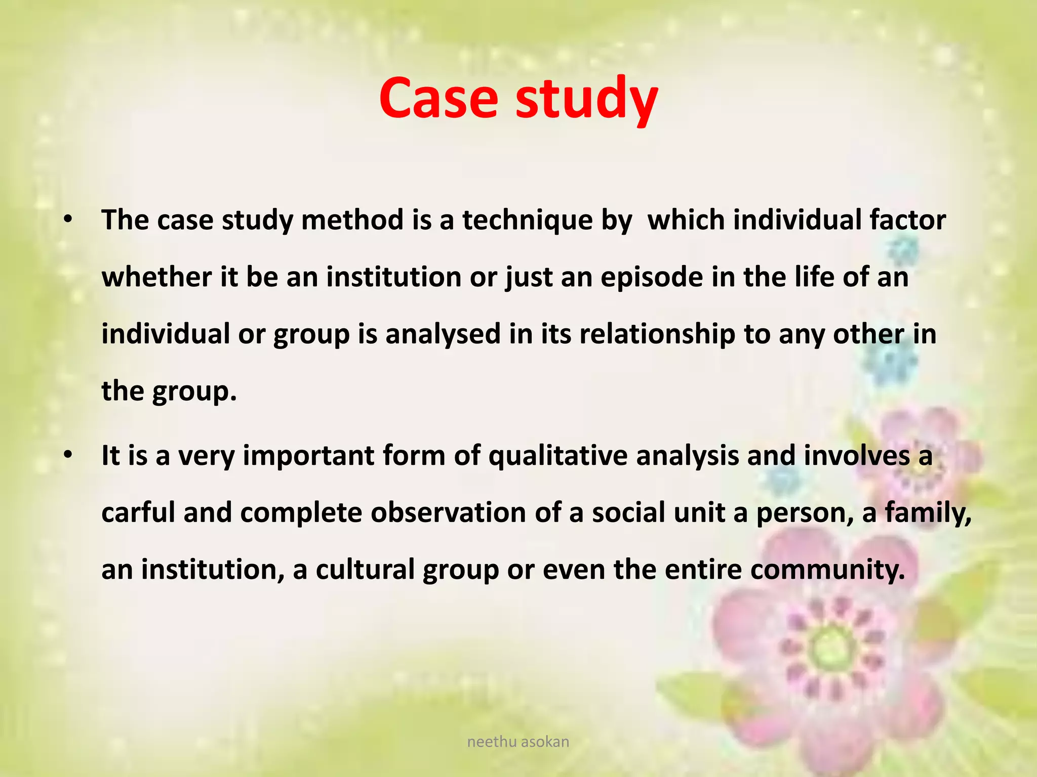 Case study
• The case study method is a technique by which individual factor
whether it be an institution or just an episode in the life of an
individual or group is analysed in its relationship to any other in
the group.
• It is a very important form of qualitative analysis and involves a
carful and complete observation of a social unit a person, a family,
an institution, a cultural group or even the entire community.
neethu asokan
 