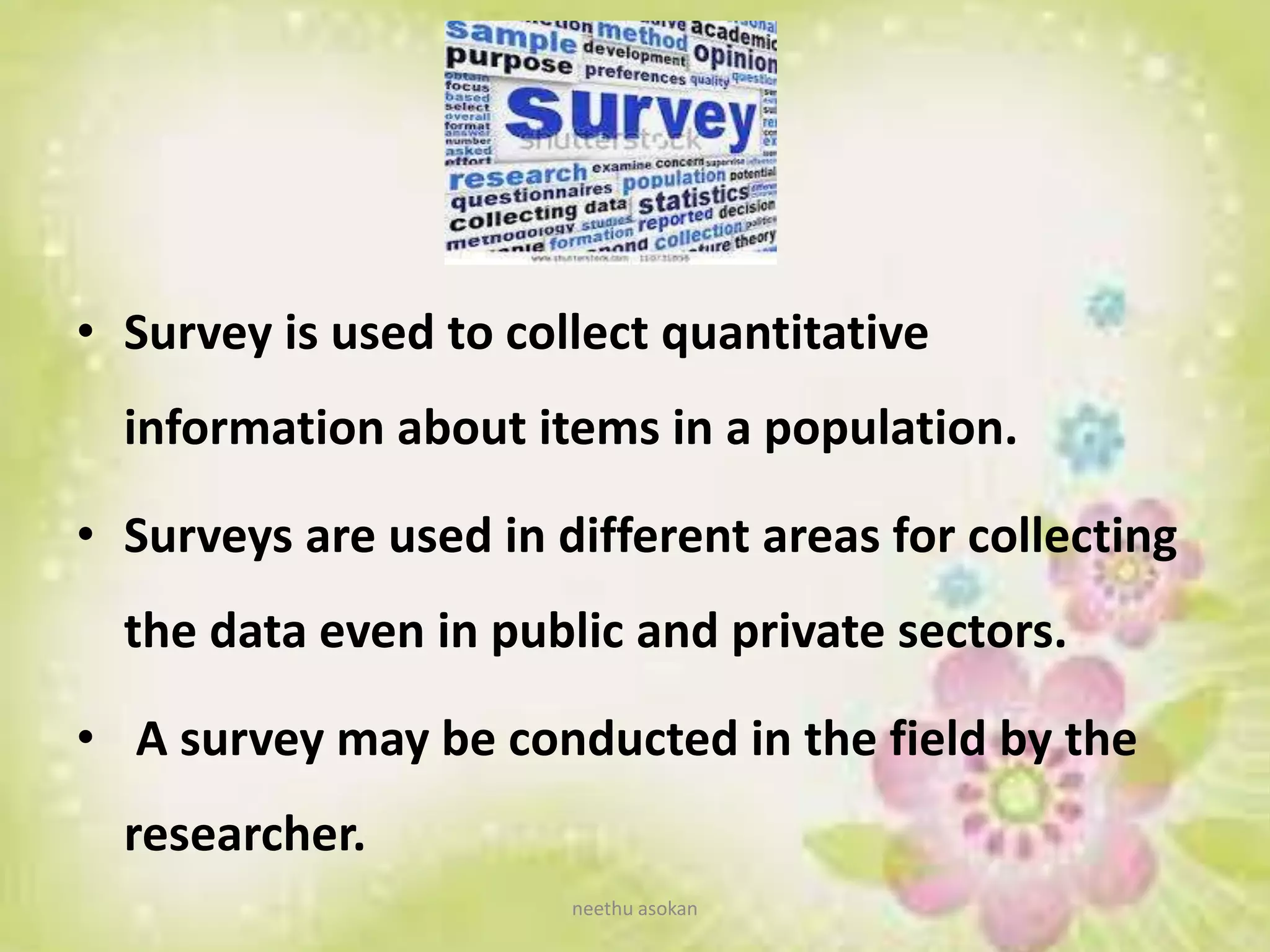 • Survey is used to collect quantitative
information about items in a population.
• Surveys are used in different areas for collecting
the data even in public and private sectors.
• A survey may be conducted in the field by the
researcher.
neethu asokan
 