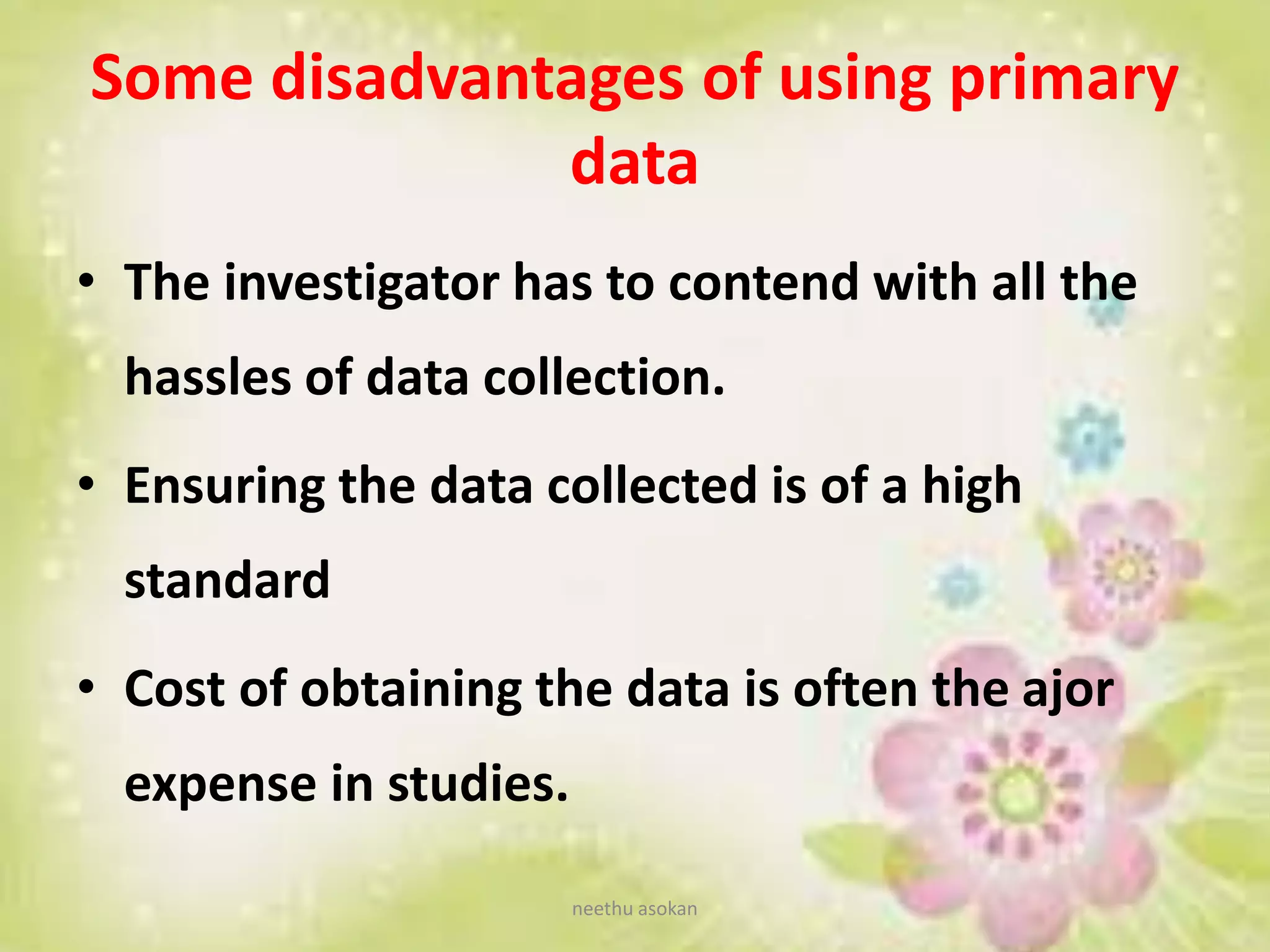Some disadvantages of using primary
data
• The investigator has to contend with all the
hassles of data collection.
• Ensuring the data collected is of a high
standard
• Cost of obtaining the data is often the ajor
expense in studies.
neethu asokan
 