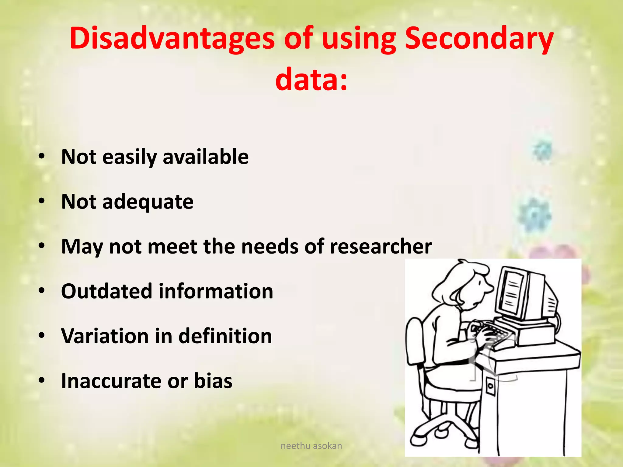 Disadvantages of using Secondary
data:
• Not easily available
• Not adequate
• May not meet the needs of researcher
• Outdated information
• Variation in definition
• Inaccurate or bias
neethu asokan
 