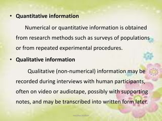 • Quantitative information
Numerical or quantitative information is obtained
from research methods such as surveys of populations
or from repeated experimental procedures.
• Qualitative information
Qualitative (non-numerical) information may be
recorded during interviews with human participants,
often on video or audiotape, possibly with supporting
notes, and may be transcribed into written form later.
neethu asokan
 