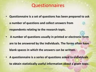 Questionnaires
• Questionnaire is a set of questions has been prepared to ask
a number of questions and collect answers from
respondents relating to the research topic.
• A number of questions usually in printed or electronic form
are to be answered by the individuals. The forms often have
blank spaces in which the answers can be written.
• A questionnaire is a series of questions asked to individuals
to obtain statistically useful information about a given topic.
neethu asokan
 