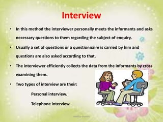 Interview
• In this method the interviewer personally meets the informants and asks
necessary questions to them regarding the subject of enquiry.
• Usually a set of questions or a questionnaire is carried by him and
questions are also asked according to that.
• The interviewer efficiently collects the data from the informants by cross
examining them.
• Two types of interview are their:
Personal interview.
Telephone interview.
neethu asokan
 
