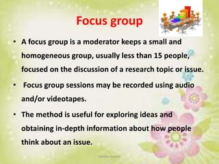 Focus group
• A focus group is a moderator keeps a small and
homogeneous group, usually less than 15 people,
focused on the discussion of a research topic or issue.
• Focus group sessions may be recorded using audio
and/or videotapes.
• The method is useful for exploring ideas and
obtaining in-depth information about how people
think about an issue.
neethu asokan
 