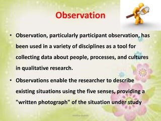Observation
• Observation, particularly participant observation, has
been used in a variety of disciplines as a tool for
collecting data about people, processes, and cultures
in qualitative research.
• Observations enable the researcher to describe
existing situations using the five senses, providing a
"written photograph" of the situation under study
neethu asokan
 