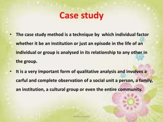 Case study
• The case study method is a technique by which individual factor
whether it be an institution or just an episode in the life of an
individual or group is analysed in its relationship to any other in
the group.
• It is a very important form of qualitative analysis and involves a
carful and complete observation of a social unit a person, a family,
an institution, a cultural group or even the entire community.
neethu asokan
 