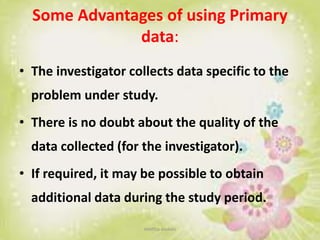 Some Advantages of using Primary
data:
• The investigator collects data specific to the
problem under study.
• There is no doubt about the quality of the
data collected (for the investigator).
• If required, it may be possible to obtain
additional data during the study period.
neethu asokan
 