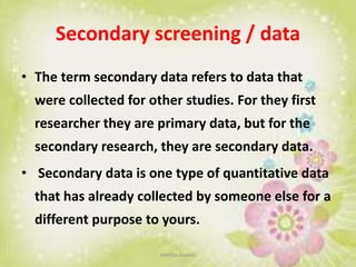 Secondary screening / data
• The term secondary data refers to data that
were collected for other studies. For they first
researcher they are primary data, but for the
secondary research, they are secondary data.
• Secondary data is one type of quantitative data
that has already collected by someone else for a
different purpose to yours.
neethu asokan
 