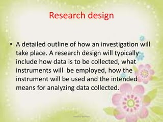 Research design
• A detailed outline of how an investigation will
take place. A research design will typically
include how data is to be collected, what
instruments will be employed, how the
instrument will be used and the intended
means for analyzing data collected.
neethu asokan
 
