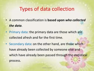 Types of data collection
• A common classification is based upon who collected
the data.
• Primary data: the primary data are those which are
collected afresh and for the first time.
• Secondary data: on the other hand, are those which
have already been collected by someone else and
which have already been passed through the statistical
process.
neethu asokan
 