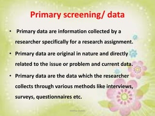 Primary screening/ data
• Primary data are information collected by a
researcher specifically for a research assignment.
• Primary data are original in nature and directly
related to the issue or problem and current data.
• Primary data are the data which the researcher
collects through various methods like interviews,
surveys, questionnaires etc.
neethu asokan
 
