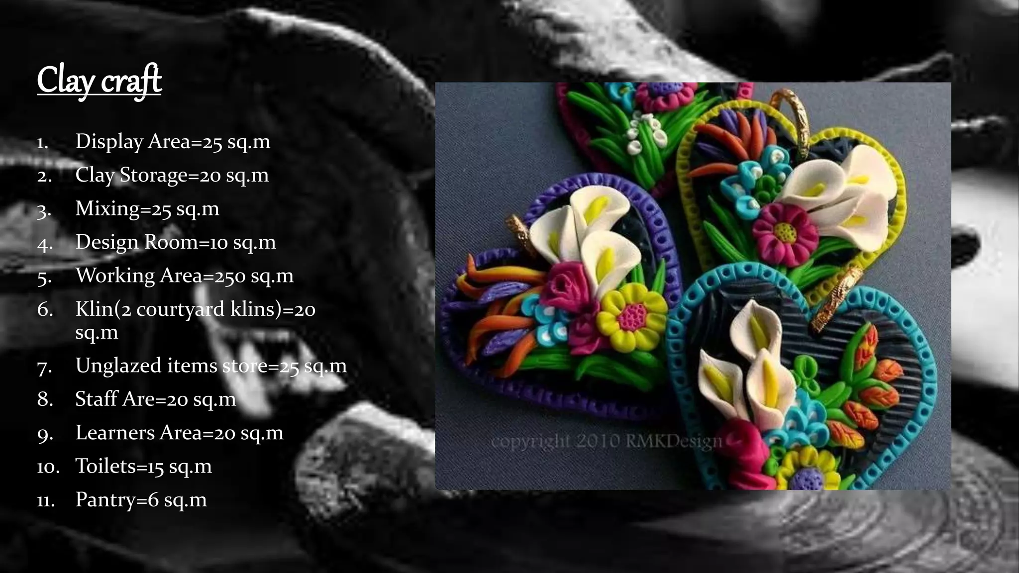 Clay craft
1. Display Area=25 sq.m
2. Clay Storage=20 sq.m
3. Mixing=25 sq.m
4. Design Room=10 sq.m
5. Working Area=250 sq.m
6. Klin(2 courtyard klins)=20
sq.m
7. Unglazed items store=25 sq.m
8. Staff Are=20 sq.m
9. Learners Area=20 sq.m
10. Toilets=15 sq.m
11. Pantry=6 sq.m
 