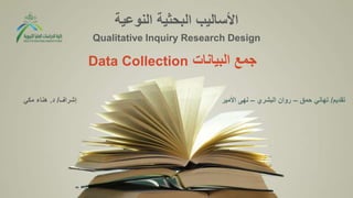 ‫النوعية‬ ‫البحثية‬ ‫األساليب‬
Qualitative Inquiry Research Design
‫البيانات‬ ‫جمع‬
Data Collection
‫تقديم‬
/
‫حمق‬ ‫تهاني‬
–
‫البشري‬ ‫روان‬
–
‫األمير‬ ‫نهى‬
‫إشراف‬
/
‫د‬
.
‫مكي‬ ‫هناء‬
 