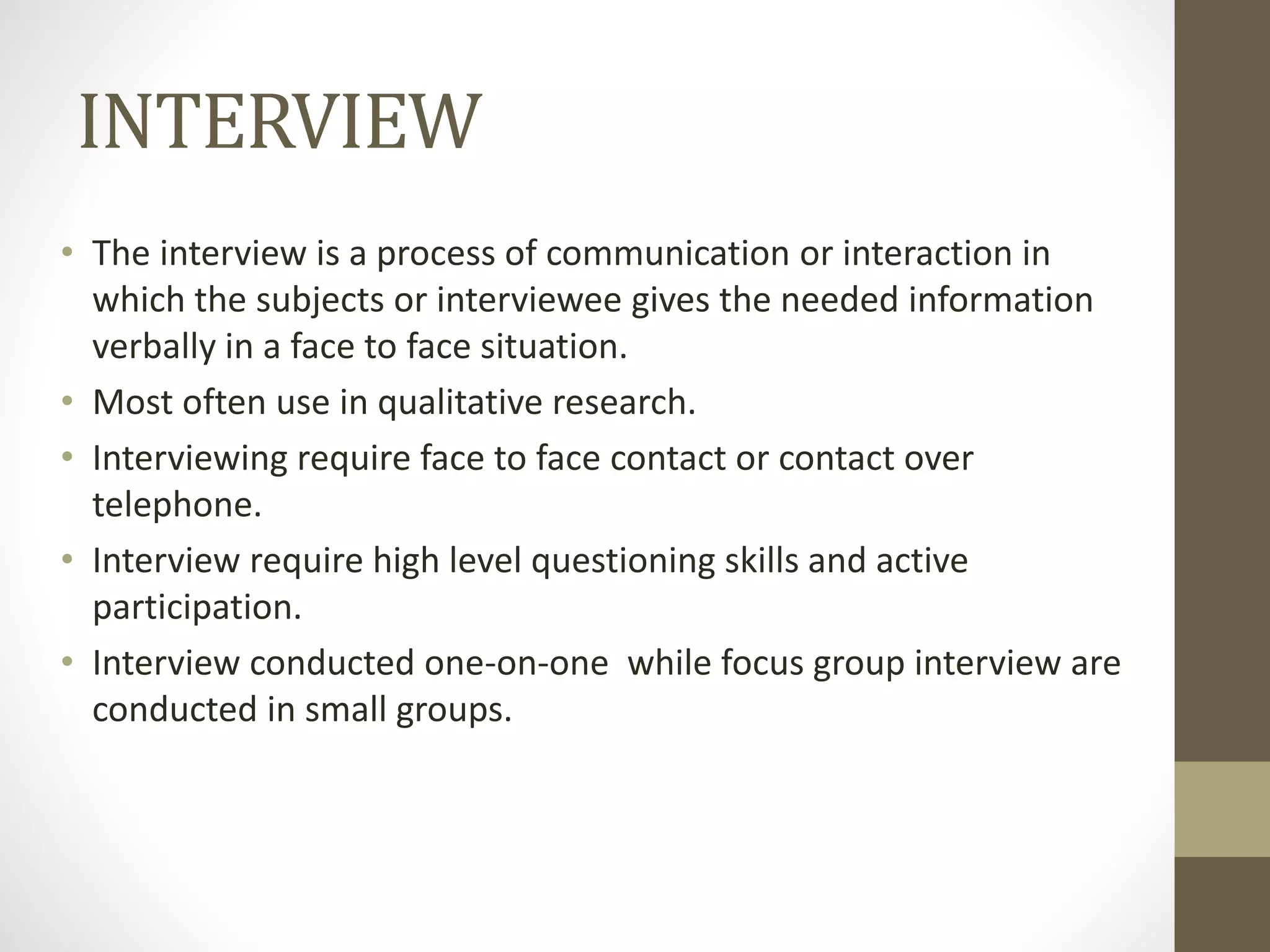 INTERVIEW
• The interview is a process of communication or interaction in
which the subjects or interviewee gives the needed information
verbally in a face to face situation.
• Most often use in qualitative research.
• Interviewing require face to face contact or contact over
telephone.
• Interview require high level questioning skills and active
participation.
• Interview conducted one-on-one while focus group interview are
conducted in small groups.
 