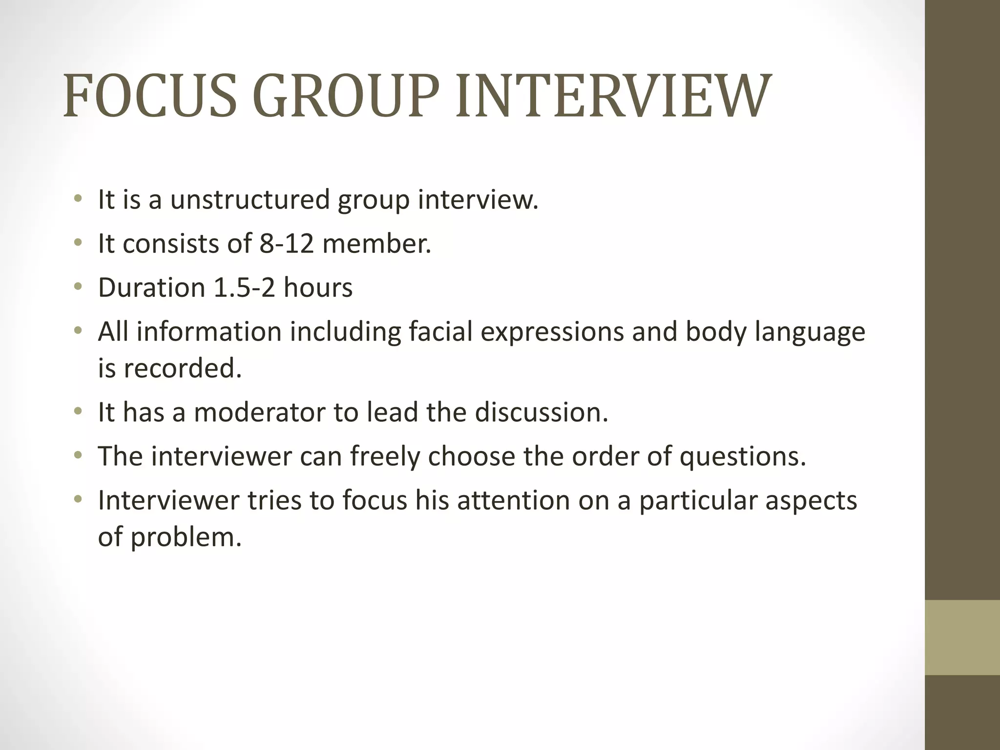FOCUS GROUP INTERVIEW
• It is a unstructured group interview.
• It consists of 8-12 member.
• Duration 1.5-2 hours
• All information including facial expressions and body language
is recorded.
• It has a moderator to lead the discussion.
• The interviewer can freely choose the order of questions.
• Interviewer tries to focus his attention on a particular aspects
of problem.
 