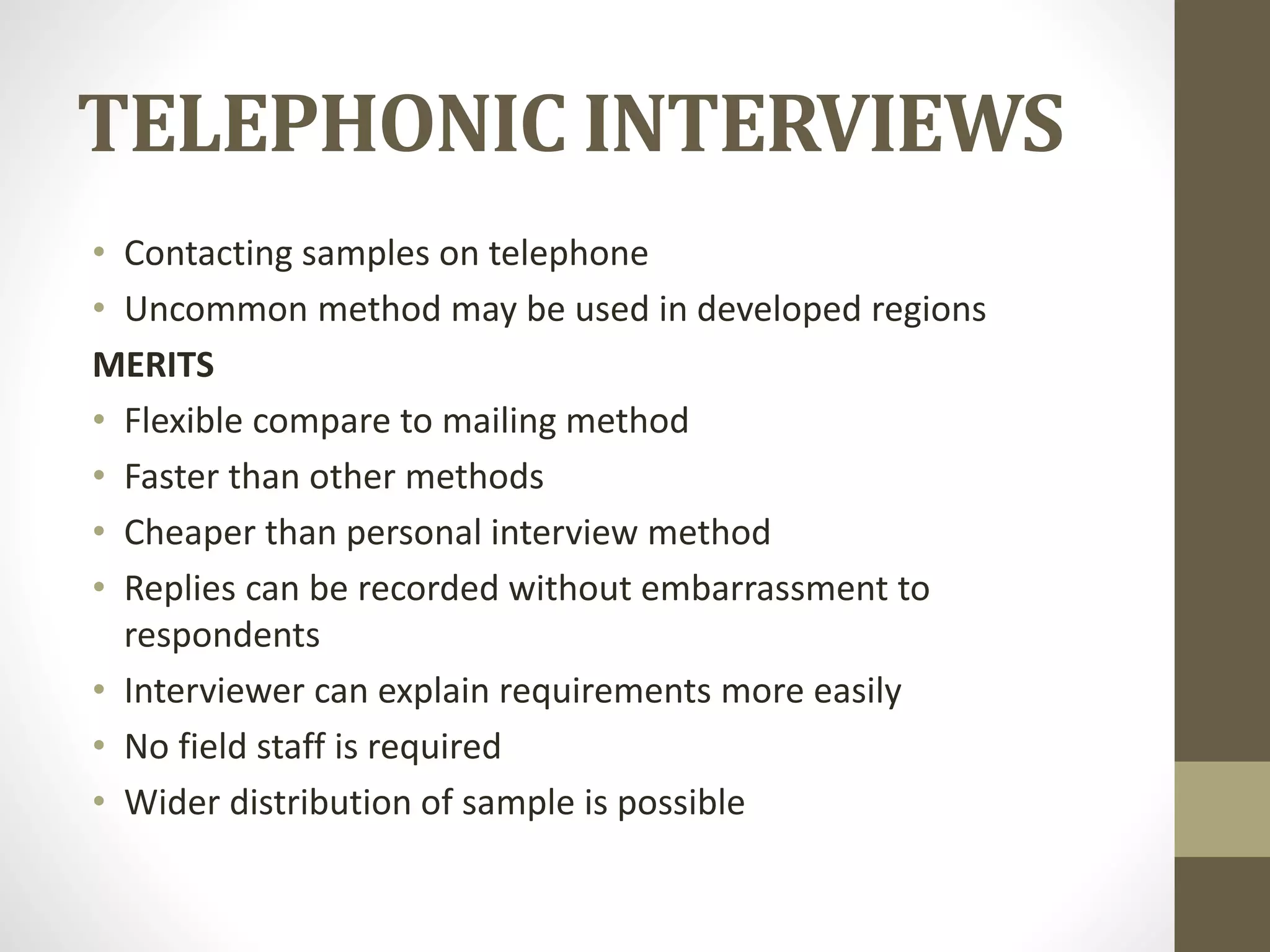 TELEPHONIC INTERVIEWS
• Contacting samples on telephone
• Uncommon method may be used in developed regions
MERITS
• Flexible compare to mailing method
• Faster than other methods
• Cheaper than personal interview method
• Replies can be recorded without embarrassment to
respondents
• Interviewer can explain requirements more easily
• No field staff is required
• Wider distribution of sample is possible
 