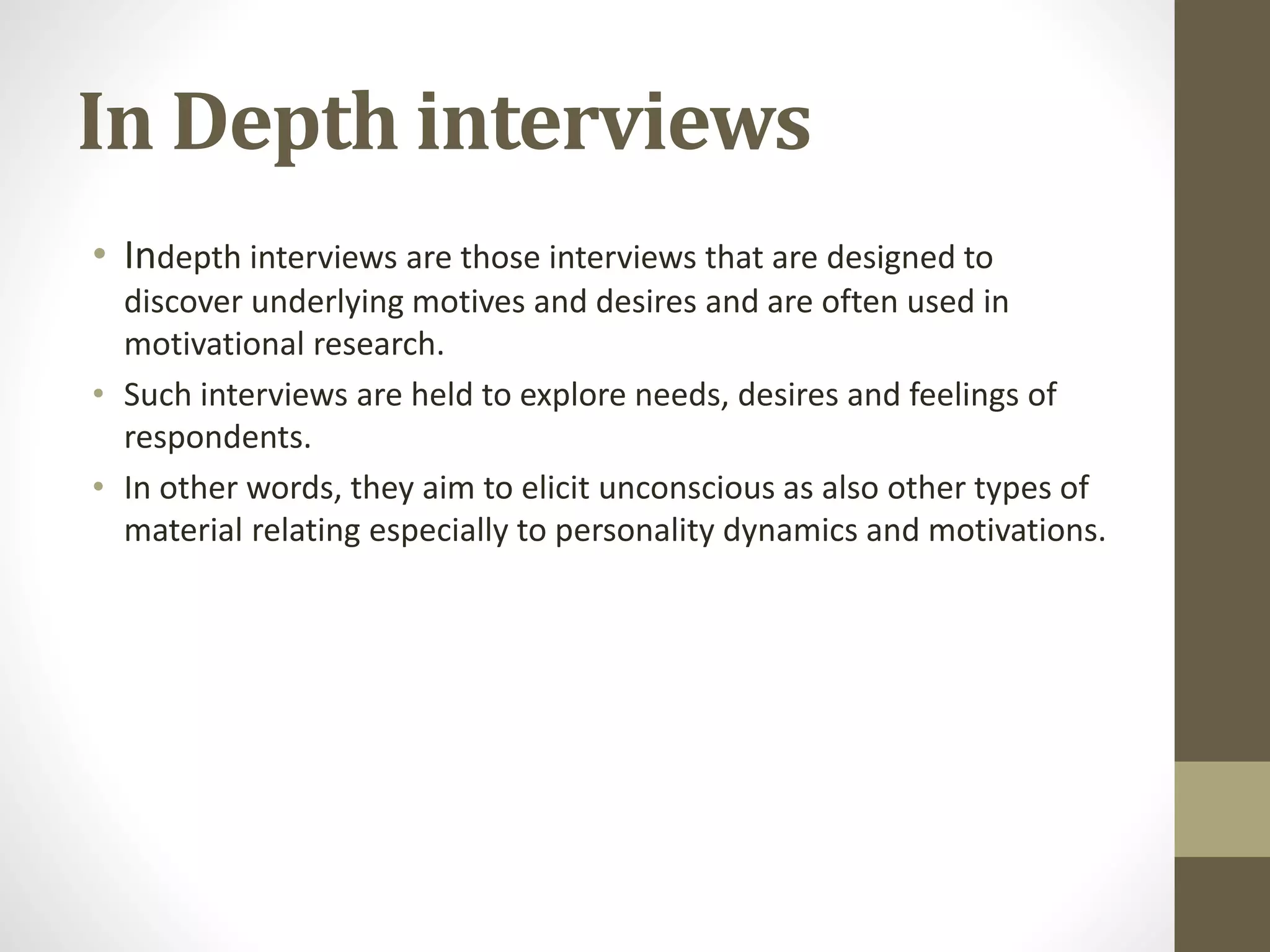 In Depth interviews
• Indepth interviews are those interviews that are designed to
discover underlying motives and desires and are often used in
motivational research.
• Such interviews are held to explore needs, desires and feelings of
respondents.
• In other words, they aim to elicit unconscious as also other types of
material relating especially to personality dynamics and motivations.
 